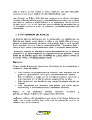 tanto se deduce que los clientes se sienten satisfechos con este restaurante,
comunicando una imagen positiva del este mediante el voz-a voz.
Las estrategias de Subway Colombia para mantener a sus clientes potenciales
consisten en la realización de promociones especiales como rebajas en el precio de
sus productos mediante la afiliación al servicio por su página de internet, en donde
las personas proporcionan sus datos como número telefónico y correo electrónico y
los mantienen actualizados acerca de productos y promociones especiales para
clientes fieles.
2. CARACTERISTICAS DEL MERCADO
La demanda potencial del mercado son los consumidores de estratos altos de
Colombia que buscan comida rápida; se redujo y esto obligó a las empresas a
adoptar estrategias agresivas de precios para no perder terreno en el mercado.
Según un estudio de Ibope Colombia, denominado el TGI (Target Group Index o
índice de grupo objetivo), disminuyó la visita de los consumidores a estos lugares.
La demanda potencial del mercado de Subway está establecida en los extractos
económicos 4, 5,6 de la ciudad dado por su poder adquisitivo y de compra. Ya que
dentro de las comidas rápidas los submarinos de Subway oscilan éntrelos los
precios de 7000 y 21000 pesos respectivamente.
Segmentos
Subway maneja 4 segmentos de productos dependiendo de los ingredientes y la
presentación de los sándwiches:
 Subs Premium son para personas que tienen alto poder adquisitivo, que les
gustan los ingredientes de calidad y una cantidad determinada de ellos.
 Subs favoritos son la opción para los clientes habituales que ya conocen la
gran mayoría de los ingredientes y tienen una preferencia por ellos.
 Subs clásicos son para los clientes que buscan los sabores originales de
Subway.
 Subs tradicionales son diseñados para jóvenes que buscan precios
económicos y al mismo tiempo calidad y variedad en su comida.
Además de los sándwiches manejan ensaladas desayunos y
galletas para disfrutar de Subway en cualquier momento del día.
Las fuerzas motrices, más sobresalientes, que operan en la industria de la comida
rápida y que provocan cambios, tanto en la forma de su desarrollo como en las
reglas de juego, en la misma son:
 