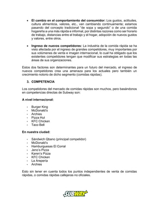 El cambio en el comportamiento del consumidor: Los gustos, actitudes,
cultura alimenticia, valores, etc., van cambiando continuamente; estamos
pasando del concepto tradicional “de sopa y segundo” o de una comida
hogareña a una más rápida e informal, por distintas razones como ser horario
de trabajo, distancias entre el trabajo y el hogar, adopción de nuevos gustos
y valores, entre otros.
 Ingreso de nuevos competidores: La industria de la comida rápida se ha
visto afectada por el ingreso de grandes competidores, muy importantes por
sus volúmenes de venta e imagen internacional, lo cual ha obligado que los
existentes competidores tengan que modificar sus estrategias en todas las
áreas de sus organizaciones.
Estos dos factores son determinantes para un futuro del mercado, el ingreso de
nuevos competidores crea una amenaza para los actuales pero también un
crecimiento notorio de dicho segmento (comidas rápidas).
3. COMPETENCIA
Los competidores del mercado de comidas rápidas son muchos, pero basándonos
en competencias directas de Subway son:
A nivel internacional:
- Burger King
- McDonald’s
- Archies
- Pizza Hut
- KFC Chicken
- Taco Bell
En nuestra ciudad:
- Sándwich Qbano (principal competidor)
- McDonald’s
- Hamburguesas El Corral
- Jeno’s Pizza
- Karen’s Pizza
- KFC Chicken
- La Arepería
- Archies
Esto sin tener en cuenta todos los puntos independientes de venta de comidas
rápidas, o comidas rápidas callejeras no oficiales.
 