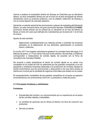 Vamos a analizar el competidor directo de Subway en Colombia que es Sándwich
Qbano, se dice competidor directo por ser el único en el país encargado de ofrecer
sándwiches como su producto potencia y con la calidad y distinción de Subway y
con la misma fijación de mercado selectivo.
Haciendo un estudio actual de las promociones y planes de marketing del Sándwich
Qbano, en este momento tiene una gran promoción llamada “ENSANDUCHADOS”
promoción donde ofrecen por la compra de un sándwich en el mes de febrero te
llevas un bono 2x1 para que disfrutes de 2 sándwiches por el precio de 1 en el mes
de marzo.
Aparte de esto también:
- Seleccionan cuidadosamente sus materias primas y controlan los procesos
utilizados en la elaboración de sus alimentos, garantizando un producto
fresco y delicioso.
En el año 2011 los hogares colombianos gastaron en comidas fuera del hogar 21,8
billones de pesos, un 17 por ciento más que el año anterior. De ese total, 3,6 billones
corresponden a restaurantes de comida rápida, de acuerdo con la firma de
consultoría de mercados Raddar.
De acuerdo a estas estadísticas el sector de comida rápida es un sector muy
competido en la ciudad de Cali no solamente por las grandes compañías si no por
pequeñas y medianas empresas dedicadas a la producción de comidas rápidas en
donde encontramos que las promociones y descuentos a los que tiene acceso el
cliente son muchos por la cantidad de negocios informales que existen en la ciudad.
El comportamiento competitivo de las grandes compañías en el sector es agresivo
encontrándonos con promociones como 2x1 y productos a mitad de precio.
3.1 Principales fortalezas y debilidades
Fortalezas
 Popularidad del nombre y su reconocimiento por su experiencia en el sector
de las comidas rápidas y saludables.
 La cantidad de opciones que le ofrece al cliente a la hora de consumir sus
productos.
 Servicio al cliente
 