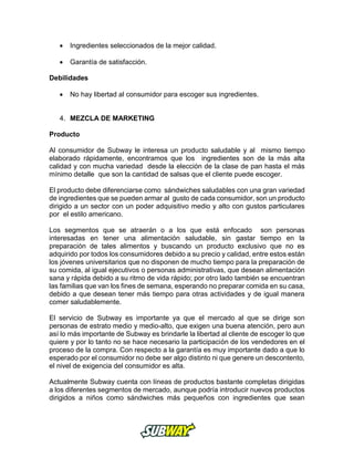  Ingredientes seleccionados de la mejor calidad.
 Garantía de satisfacción.
Debilidades
 No hay libertad al consumidor para escoger sus ingredientes.
4. MEZCLA DE MARKETING
Producto
Al consumidor de Subway le interesa un producto saludable y al mismo tiempo
elaborado rápidamente, encontramos que los ingredientes son de la más alta
calidad y con mucha variedad desde la elección de la clase de pan hasta el más
mínimo detalle que son la cantidad de salsas que el cliente puede escoger.
El producto debe diferenciarse como sándwiches saludables con una gran variedad
de ingredientes que se pueden armar al gusto de cada consumidor, son un producto
dirigido a un sector con un poder adquisitivo medio y alto con gustos particulares
por el estilo americano.
Los segmentos que se atraerán o a los que está enfocado son personas
interesadas en tener una alimentación saludable, sin gastar tiempo en la
preparación de tales alimentos y buscando un producto exclusivo que no es
adquirido por todos los consumidores debido a su precio y calidad, entre estos están
los jóvenes universitarios que no disponen de mucho tiempo para la preparación de
su comida, al igual ejecutivos o personas administrativas, que desean alimentación
sana y rápida debido a su ritmo de vida rápido; por otro lado también se encuentran
las familias que van los fines de semana, esperando no preparar comida en su casa,
debido a que desean tener más tiempo para otras actividades y de igual manera
comer saludablemente.
El servicio de Subway es importante ya que el mercado al que se dirige son
personas de estrato medio y medio-alto, que exigen una buena atención, pero aun
así lo más importante de Subway es brindarle la libertad al cliente de escoger lo que
quiere y por lo tanto no se hace necesario la participación de los vendedores en el
proceso de la compra. Con respecto a la garantía es muy importante dado a que lo
esperado por el consumidor no debe ser algo distinto ni que genere un descontento,
el nivel de exigencia del consumidor es alta.
Actualmente Subway cuenta con líneas de productos bastante completas dirigidas
a los diferentes segmentos de mercado, aunque podría introducir nuevos productos
dirigidos a niños como sándwiches más pequeños con ingredientes que sean
 