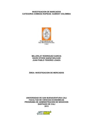 INVESTIGACION DE MARCADOS
CATEGORIA COMIDAS RAPIDAS: SUBWAY COLOMBIA
MILLERLAY RODRIGUEZ GARCIA
DAVID STIVEN SAENZ BOLIVAR
JUAN PABLO TENORIO LOAIZA
ÁREA: INVESTIGACION DE MERCADOS
UNIVERSIDAD DE SAN BUENAVENTURA CALI
FACULTAD DE CIENCIAS ECONOMICAS
PROGRAMA DE ADMINISTRACION DE NEGOCIOS
SANTIAGO DE CALI
2013
 