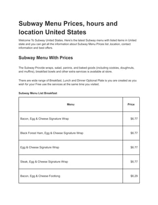 Subway Menu Prices, hours and
location United States
Welcome To Subway United States. Here’s the latest Subway menu with listed items in United
state and you can get all the information about Subway Menu Prices list ,location, contact
information and best offers.
Subway Menu With Prices
The Subway Provide wraps, salad, paninis, and baked goods (including cookies, doughnuts,
and muffins), breakfast bowls and other extra services is available at store.
There are wide range of Breakfast, Lunch and Dinner Optional Plate is you are created as you
wish for your Free use the services at the same time you visited.
Subway Menu List Breakfast
Menu Price
Bacon, Egg & Cheese Signature Wrap $6.77
Black Forest Ham, Egg & Cheese Signature Wrap $6.77
Egg & Cheese Signature Wrap $6.77
Steak, Egg & Cheese Signature Wrap $6.77
Bacon, Egg & Cheese Footlong $6.29
 