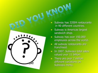 Subway has 32004 restaurants  in 90 different countries. Subway is Americas largest sandwich shop. Subway has over 150,000 employees across the world. All subway restaurants are franchised. In 2007, Subways total sales valued over 11 billion. There are over 2 million different variations on Subways menu. 