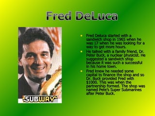 Fred Deluca started with a sandwich shop in 1965 when he was 17 when he was looking for a way to get more hours.  He talked with a family friend, Dr. Peter Buck, a nuclear physicist. He suggested a sandwich shop because it was such a successful in his home town. Fred knew he needed some capital to finance the shop and so Dr. Buck provided Fred with $1000. This was when the partnership formed. The shop was named Pete’s Super Submarines after Peter Buck.  