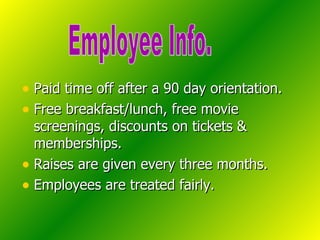 Paid time off after a 90 day orientation. Free breakfast/lunch, free movie screenings, discounts on tickets & memberships. Raises are given every three months. Employees are treated fairly. Employee Info. 