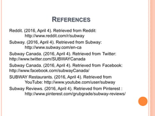 REFERENCES
Reddit. (2016, April 4). Retrieved from Reddit:
http://www.reddit.com/r/subway
Subway. (2016, April 4). Retrieved from Subway:
http://www.subway.com/en-ca
Subway Canada. (2016, April 4). Retrieved from Twitter:
http://www.twitter.com/SUBWAYCanada
Subway Canada. (2016, April 4). Retrieved from Facebook:
http://www.facebook.com/subwayCanada/
SUBWAY Restaurants. (2016, April 4). Retrieved from
YouTube: http://www.youtube.com/user/subway
Subway Reviews. (2016, April 4). Retrieved from Pinterest :
http://www.pinterest.com/grubgrade/subway-reviews/
 
