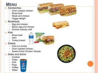 MENU
 Sandwiches
 Oven roasted chicken
 Roast beef
 Steak and cheese
 Veggie delight
 Breakfasts
 Egg and cheese
 Bacon egg and cheese
 Sunrise subway melt
 Kids
 Roast beef
 Ham
 Turkey breast
 Salads
 Cold cut combo
 Oven roasted chicken
 Sweet Onion Chicken Teriyaki
 Sides and drinks
 Cookies
 Chips
 Chili
 Pops
 Coffee
 Water
 