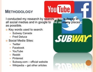 METHODOLOGY
I conducted my research by searching for subway in
all social medias and in google to find as many places
as possible.
 Key words used to search:
 Subway Canada
 Fred Deluca
 Social Media Sites:
 Twitter
 Facebook
 YouTube
 Reddit
 Pinterest
 Subway.com – official website
 Wikipedia – get other articles
 