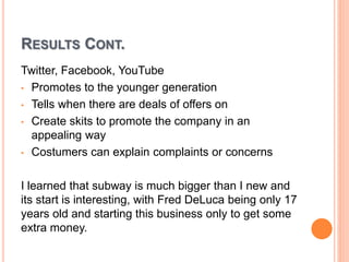 RESULTS CONT.
Twitter, Facebook, YouTube
• Promotes to the younger generation
• Tells when there are deals of offers on
• Create skits to promote the company in an
appealing way
• Costumers can explain complaints or concerns
I learned that subway is much bigger than I new and
its start is interesting, with Fred DeLuca being only 17
years old and starting this business only to get some
extra money.
 