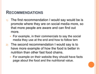 RECOMMENDATIONS
1) The first recommendation I would say would be is
promote where they are on social media more, so
that more people are aware and can find out
more.
 For example, in their commercials to say the social
media they use at the end and how to follow tem
2) The second recommendation I would say is to
have more example of how the food is better in
nutrition than other fast food chains.
 For example on their website they should have facts
page about the food and the nutritional value.
 