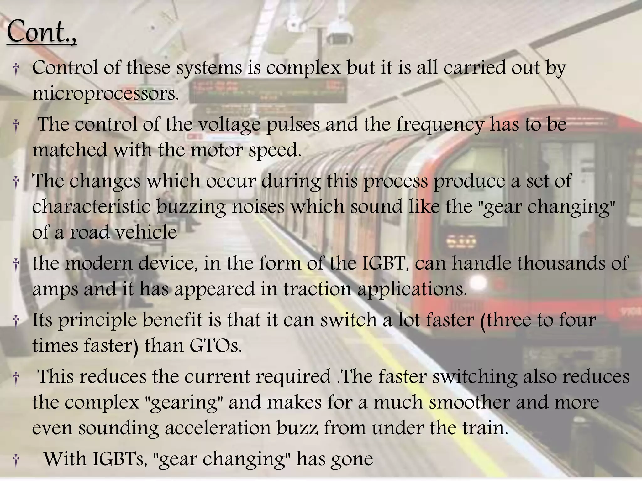 Cont.,
† Control of these systems is complex but it is all carried out by
microprocessors.
† The control of the voltage pulses and the frequency has to be
matched with the motor speed.
† The changes which occur during this process produce a set of
characteristic buzzing noises which sound like the "gear changing"
of a road vehicle
† the modern device, in the form of the IGBT, can handle thousands of
amps and it has appeared in traction applications.
† Its principle benefit is that it can switch a lot faster (three to four
times faster) than GTOs.
† This reduces the current required .The faster switching also reduces
the complex "gearing" and makes for a much smoother and more
even sounding acceleration buzz from under the train.
† With IGBTs, "gear changing" has gone
 