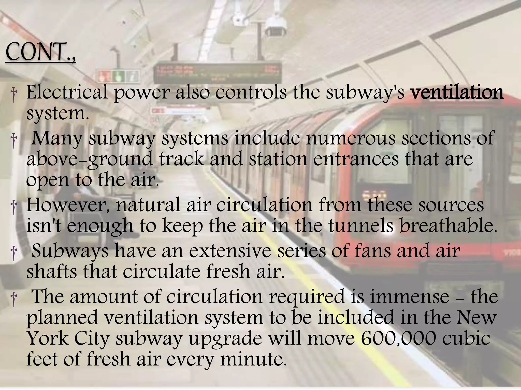 CONT.,
† Electrical power also controls the subway's ventilation
system.
† Many subway systems include numerous sections of
above-ground track and station entrances that are
open to the air.
† However, natural air circulation from these sources
isn't enough to keep the air in the tunnels breathable.
† Subways have an extensive series of fans and air
shafts that circulate fresh air.
† The amount of circulation required is immense - the
planned ventilation system to be included in the New
York City subway upgrade will move 600,000 cubic
feet of fresh air every minute.
 