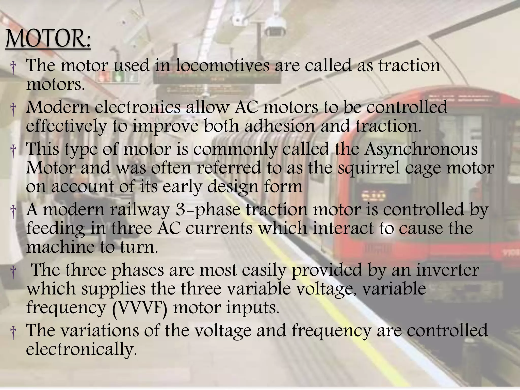 MOTOR:
† The motor used in locomotives are called as traction
motors.
† Modern electronics allow AC motors to be controlled
effectively to improve both adhesion and traction.
† This type of motor is commonly called the Asynchronous
Motor and was often referred to as the squirrel cage motor
on account of its early design form
† A modern railway 3-phase traction motor is controlled by
feeding in three AC currents which interact to cause the
machine to turn.
† The three phases are most easily provided by an inverter
which supplies the three variable voltage, variable
frequency (VVVF) motor inputs.
† The variations of the voltage and frequency are controlled
electronically.
 