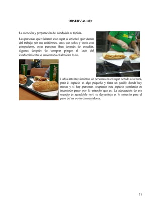 21
OBSERVACION
La atención y preparación del sándwich es rápida.
Las personas que visitaron este lugar se observó que vienen
del trabajo por sus uniformes, unos van solos y otros con
compañeros, otras personas iban después de estudiar,
algunas después de comprar porque al lado del
establecimiento se encontraba el almacén éxito.
Había arto movimiento de personas en el lugar debido a la hora,
pero el espacio es algo pequeño y tiene un pasillo donde hay
mesas y si hay personas ocupando este espacio comiendo es
incómodo pasar por lo estrecho que es. La adecuación de ese
espacio es agradable pero su desventaja es lo estrecho para el
paso de los otros consumidores.
 