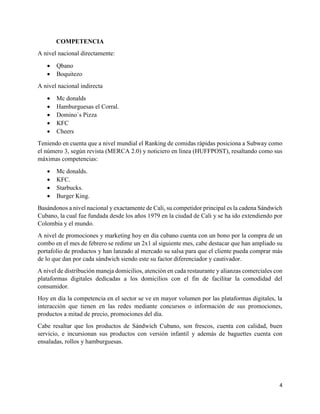 4
COMPETENCIA
A nivel nacional directamente:
 Qbano
 Boquitezo
A nivel nacional indirecta
 Mc donalds
 Hamburguesas el Corral.
 Domino`s Pizza
 KFC
 Cheers
Teniendo en cuenta que a nivel mundial el Ranking de comidas rápidas posiciona a Subway como
el número 3, según revista (MERCA 2.0) y noticiero en línea (HUFFPOST), resaltando como sus
máximas competencias:
 Mc donalds.
 KFC.
 Starbucks.
 Burger King.
Basándonos a nivel nacional y exactamente de Cali, su competidor principal es la cadena Sándwich
Cubano, la cual fue fundada desde los años 1979 en la ciudad de Cali y se ha ido extendiendo por
Colombia y el mundo.
A nivel de promociones y marketing hoy en día cubano cuenta con un bono por la compra de un
combo en el mes de febrero se redime un 2x1 al siguiente mes, cabe destacar que han ampliado su
portafolio de productos y han lanzado al mercado su salsa para que el cliente pueda comprar más
de lo que dan por cada sándwich siendo este su factor diferenciador y cautivador.
A nivel de distribución maneja domicilios, atención en cada restaurante y alianzas comerciales con
plataformas digitales dedicadas a los domicilios con el fin de facilitar la comodidad del
consumidor.
Hoy en día la competencia en el sector se ve en mayor volumen por las plataformas digitales, la
interacción que tienen en las redes mediante concursos o información de sus promociones,
productos a mitad de precio, promociones del día.
Cabe resaltar que los productos de Sándwich Cubano, son frescos, cuenta con calidad, buen
servicio, e incursionan sus productos con versión infantil y además de baguettes cuenta con
ensaladas, rollos y hamburguesas.
 