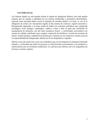 7
FACTOR LEGAL
Los factores legales no solo pueden afectar la cadena de franquicias Subway sino toda aquella
empresa que no cumpla a cabalidad con las normas establecidas y parámetros determinados,
teniendo como principal objeto social el expendio de comidas rápidas a la mesa, se ven en la
obligación de contar con: documentos legales al día (cámara de comercio, registro mercantil y
Rut),personal capacitado y en buen estado de Salud con exámenes periódicos que comprende
(serológico, frotis faríngeo, coprológico, auditivo, visual y koh) al igual que certificado de
manipulación de alimentos, uso del suelo, productos frescos y esterilizados, proveedores con
normas de calidad, certificado sayco acimpro, inspección de bomberos, revisión de secretaria de
salud y control sanitario, expedición de factura pos y manual con sus respectivos valores cual sea
la responsabilidad del franquiciado, debido uso de los desperdicios vegetales.
Subway como tal cuenta mes a mes con evaluadores que van de franquicia en franquicia haciendo
chequeo y verificando que todos los procesos se estén llevando correctamente y los productos y
materia prima este en excelentes condiciones. Lo cual hace que Subway esté a la vanguardia con
las leyes y normas vigentes.
 