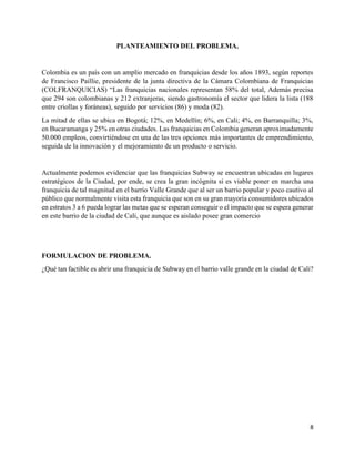 8
PLANTEAMIENTO DEL PROBLEMA.
Colombia es un país con un amplio mercado en franquicias desde los años 1893, según reportes
de Francisco Paillie, presidente de la junta directiva de la Cámara Colombiana de Franquicias
(COLFRANQUICIAS) “Las franquicias nacionales representan 58% del total, Además precisa
que 294 son colombianas y 212 extranjeras, siendo gastronomía el sector que lidera la lista (188
entre criollas y foráneas), seguido por servicios (86) y moda (82).
La mitad de ellas se ubica en Bogotá; 12%, en Medellín; 6%, en Cali; 4%, en Barranquilla; 3%,
en Bucaramanga y 25% en otras ciudades. Las franquicias en Colombia generan aproximadamente
50.000 empleos, convirtiéndose en una de las tres opciones más importantes de emprendimiento,
seguida de la innovación y el mejoramiento de un producto o servicio.
Actualmente podemos evidenciar que las franquicias Subway se encuentran ubicadas en lugares
estratégicos de la Ciudad, por ende, se crea la gran incógnita si es viable poner en marcha una
franquicia de tal magnitud en el barrio Valle Grande que al ser un barrio popular y poco cautivo al
público que normalmente visita esta franquicia que son en su gran mayoría consumidores ubicados
en estratos 3 a 6 pueda lograr las metas que se esperan conseguir o el impacto que se espera generar
en este barrio de la ciudad de Cali, que aunque es aislado posee gran comercio
FORMULACION DE PROBLEMA.
¿Qué tan factible es abrir una franquicia de Subway en el barrio valle grande en la ciudad de Cali?
 
