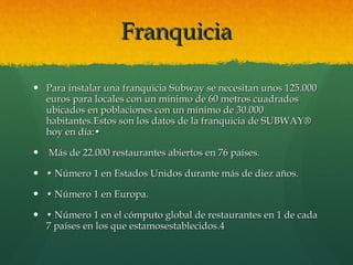 Franquicia Para instalar una franquicia Subway se necesitan unos 125.000 euros para locales con un mínimo de 60 metros cuadrados ubicados en poblaciones con un mínimo de 30.000 habitantes.Estos son los datos de la franquicia de SUBWAY® hoy en día:• Más de 22.000 restaurantes abiertos en 76 países. •  Número 1 en Estados Unidos durante más de diez años. •  Número 1 en Europa. •  Número 1 en el cómputo global de restaurantes en 1 de cada 7 países en los que estamosestablecidos.4 