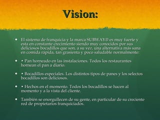Vision: El sistema de franquicia y la marca SUBWAY® es muy fuerte y esta en constante crecimiento siendo muy conocidos por sus deliciosos bocadillos que son, a su vez, una alternativa más sana en comida rápida, tan grasienta y poco saludable normalmente: •  Pan horneado en las instalaciones. Todos los restaurantes hornean el pan a diario.  •  Bocadillos especiales. Los distintos tipos de panes y los selectos bocadillos son deliciosos.  •  Hechos en el momento. Todos los bocadillos se hacen al momento y a la vista del cliente. También se enorgullecen de su gente, en particular de su creciente red de propietarios franquiciados.  