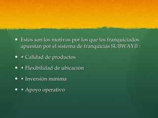 Estos son los motivos por los que los franquiciados apuestan por el sistema de franquicias SUBWAY® : •  Calidad de productos •  Flexibilidad de ubicación   •  Inversión mínima  •  Apoyo operativo 