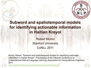 Subword and spatiotemporal models
for identifying actionable information
in Haitian Kreyol
Robert Munro
Stanford University
CoNLL 2011
Munro, Robert. "Subword and spatiotemporal models for identifying actionable
information in Haitian Kreyol." Proceedings of the Fifteenth Conference on
Computational Natural Language Learning. Association for Computational Linguistics,
2011.
http://www.robertmunro.com/research/munro11kreyol.pdf
 