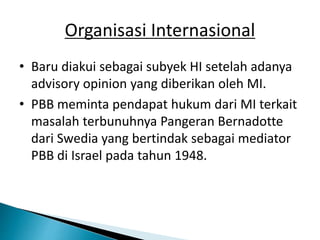 Organisasi Internasional
• Baru diakui sebagai subyek HI setelah adanya
advisory opinion yang diberikan oleh MI.
• PBB meminta pendapat hukum dari MI terkait
masalah terbunuhnya Pangeran Bernadotte
dari Swedia yang bertindak sebagai mediator
PBB di Israel pada tahun 1948.
 