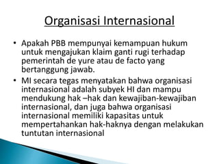 Organisasi Internasional
• Apakah PBB mempunyai kemampuan hukum
untuk mengajukan klaim ganti rugi terhadap
pemerintah de yure atau de facto yang
bertanggung jawab.
• MI secara tegas menyatakan bahwa organisasi
internasional adalah subyek HI dan mampu
mendukung hak –hak dan kewajiban-kewajiban
internasional, dan juga bahwa organisasi
internasional memiliki kapasitas untuk
mempertahankan hak-haknya dengan melakukan
tuntutan internasional
 