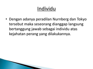 Individu
• Dengan adanya peradilan Nurnberg dan Tokyo
tersebut maka seseorang dianggap langsung
bertanggung jawab sebagai individu atas
kejahatan perang yang dilakukannya.
 