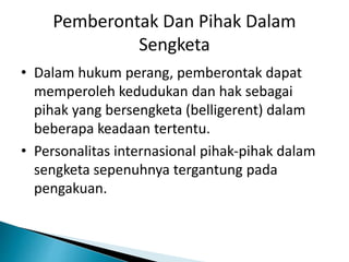 Pemberontak Dan Pihak Dalam
Sengketa
• Dalam hukum perang, pemberontak dapat
memperoleh kedudukan dan hak sebagai
pihak yang bersengketa (belligerent) dalam
beberapa keadaan tertentu.
• Personalitas internasional pihak-pihak dalam
sengketa sepenuhnya tergantung pada
pengakuan.
 