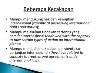 Beberapa Kecakapan
• Mampu mendukung hak dan kewajiban
internasional (capable of possessing international
rights and duties);
• Mampu melakukan tindakan tertentu yang
bersifat internasional (endowed with the capacity
to take certain types of action on international
plane);
• Mampu menjadi pihak dalam pembentukan
perjanjian internasional (they have related to
capacity to treaties and agreements under
international law);
 