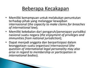Beberapa Kecakapan
• Memiliki kemampuan untuk melakukan penuntutan
terhadap pihak yang melanggar kewajiban
internasional (the capacity to make claims for breaches
of international law);
• Memiliki kekebalan dari pengaruh/penerapan yurisdiksi
nasional suatu negara (the enjoyment of privileges and
immunities from national jurisdiction);
• Dapat menjadi anggota dan berpartisipasi dalam
keanggotaan suatu organisasi internasional (the
question of international legal personality may also
arise in regard to membership or participation in
international bodies).
 