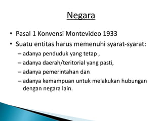 Negara
• Pasal 1 Konvensi Montevideo 1933
• Suatu entitas harus memenuhi syarat-syarat:
– adanya penduduk yang tetap ,
– adanya daerah/teritorial yang pasti,
– adanya pemerintahan dan
– adanya kemampuan untuk melakukan hubungan
dengan negara lain.
 