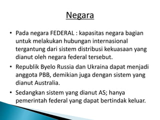 Negara
• Pada negara FEDERAL : kapasitas negara bagian
untuk melakukan hubungan internasional
tergantung dari sistem distribusi kekuasaan yang
dianut oleh negara federal tersebut.
• Republik Byelo Russia dan Ukraina dapat menjadi
anggota PBB, demikian juga dengan sistem yang
dianut Australia.
• Sedangkan sistem yang dianut AS; hanya
pemerintah federal yang dapat bertindak keluar.
 