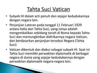 Tahta Suci Vatican
• Subyek HI dalam arti penuh dan sejajar kedudukannya
dengan negara lain.
• Perjanjian Lateran pada tanggal 11 Februari 1929
antara Italia dan Tahta Suci, yang isinya adalah
mengembalikan sebidang tanah di Roma kepada Tahta
Suci dan memungkinkan didirikannya negara Vatican,
dan berdasarkan perjanjian tersebut Negara (Tahta
Suci)
• Vatican dibentuk dan diakui sebagai subyek HI. Saat ini
Tahta Suci memiliki perwakilan diplomatik di berbagai
negara di dunia yang sejajar kedudukannya dengan
perwakilan diplomatik negara-negara lain.
 