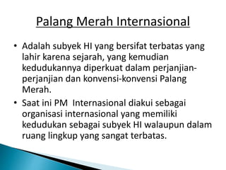 Palang Merah Internasional
• Adalah subyek HI yang bersifat terbatas yang
lahir karena sejarah, yang kemudian
kedudukannya diperkuat dalam perjanjian-
perjanjian dan konvensi-konvensi Palang
Merah.
• Saat ini PM Internasional diakui sebagai
organisasi internasional yang memiliki
kedudukan sebagai subyek HI walaupun dalam
ruang lingkup yang sangat terbatas.
 