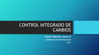 CONTROL INTEGRADO DE
CAMBIOS
Sucari Mamani Jesús R
Administración de Proyectos

UCCI

 