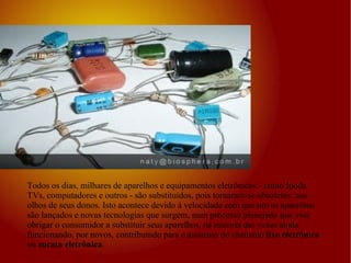 Todos os dias, milhares de aparelhos e equipamentos eletrônicos - como Ipods, TVs, computadores e outros - são substituídos, pois tornaram-se obsoletos, aos olhos de seus donos. Isto acontece devido à velocidade com que novos aparelhos são lançados e novas tecnologias que surgem, num processo planejado que visa obrigar o consumidor a substituir seus aparelhos, na maioria das vezes ainda funcionando, por novos, contribuindo para o aumento do chamado  lixo eletrônico  ou  sucata eletrônica .  