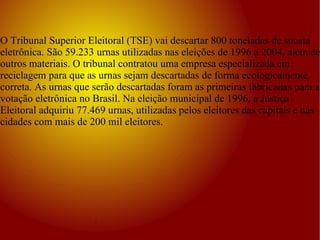 O Tribunal Superior Eleitoral (TSE) vai descartar 800 toneladas de sucata eletrônica. São 59.233 urnas utilizadas nas eleições de 1996 a 2004, além de outros materiais. O tribunal contratou uma empresa especializada em reciclagem para que as urnas sejam descartadas de forma ecologicamente correta. As urnas que serão descartadas foram as primeiras fabricadas para a votação eletrônica no Brasil. Na eleição municipal de 1996, a Justiça Eleitoral adquiriu 77.469 urnas, utilizadas pelos eleitores das capitais e nas cidades com mais de 200 mil eleitores. 