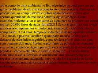 S ob o ponto de vista ambiental, o lixo eletrônico se configura em um grave problema, desde a sua produção até o seu descarte. Para serem produzidos, os computadores e outros aparelhos consomem uma enorme quantidade de recursos naturais, água e energia. Como exemplo, podemos citar o consumo de água para se produzir um único  laptop:  50.000 litros de água _ftnref2[2]  ! Se considerarmos que a vida útil desses equipamentos é muito curta (tempo de vida médio de um computador: 3 a 4 anos; tempo de vida médio de um aparelho celular: 1 a 2 anos), é possível avaliar a quantidade imensa de lixo que o descarte de eletrônicos significa, e que tende a piorar cada vez mais com o passar dos anos. Porém, o pior fator de poluição do chamado  e.lixo  é seu conteúdo: fazem parte de sua composição diversos metais pesados – como o chumbo, o cádmio, mercúrio – e vários outros elementos tóxicos. Por isso, é considerado um resíduo perigoso e precisa de tratamento adequado pois, se não for destinado da forma correta, pode causar sérios danos à saúde humana, bem como ao meio ambiente 