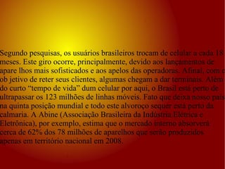 Segundo pesquisas, os usuários brasileiros trocam de celular a cada 18 meses. Este giro ocorre, principalmente, devido aos lançamentos de apare lhos mais sofisticados e aos apelos das operadoras. Afinal, com o ob jetivo de reter seus clientes, algumas chegam a dar terminais. Além do curto “tempo de vida” dum celular por aqui, o Brasil está perto de ultrapassar os 123 milhões de linhas móveis. Fato que deixa nosso país na quinta posição mundial e todo este alvoroço sequer está perto da calmaria. A Abine (Associação Brasileira da Indústria Elétrica e Eletrônica), por exemplo, estima que o mercado interno absorverá cerca de 62% dos 78 milhões de aparelhos que serão produzidos apenas em território nacional em 2008.  