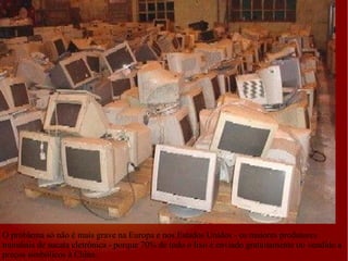 O problema só não é mais grave na Europa e nos Estados Unidos - os maiores produtores mundiais de sucata eletrônica - porque 70% de todo o lixo é enviado gratuitamente ou vendido a preços simbólicos à China. 