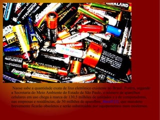 Naose sabe a quantidade exata de lixo eletrônico existente no Brasil. Porém, segundo a Secretaria do Meio Ambiente do Estado de São Paulo, o número de aparelhos celulares em uso chega à marca de 130,5 milhões de unidades e a de computadores, nas empresas e residências, de 50 milhões de aparelhos _ftnref1[1] , que mui N ãoto brevemente ficarão obsoletos e serão substituídos por equipamentos mais modernos.   