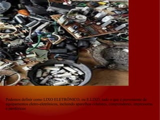 Podemos definir como LIXO ELETRÔNICO, ou E.LIXO, tudo o que é proveniente de equipamentos eletro-eletrônicos, incluindo aparelhos celulares, computadores, impressoras e periféricos 