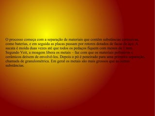 O processo começa com a separação de materiais que contêm substâncias corrosivas, como baterias, e em seguida as placas passam por rotores dotados de facas de aço. A sucata é moída duas vezes até que todos os pedaços fiquem com menos de 1 mm. Segundo Veit, a moagem libera os metais – faz com que os materiais polímeros e cerâmicos deixem de envolvê-los. Depois o pó é peneirado para uma primeira separação, chamada de granulométrica. Em geral os metais são mais grossos que as outras substâncias. 