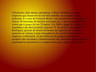 Felizmente, além dessas operadoras, o Brasil também conta com empresas que desenvolvem um belo trabalho em respeito ao meio ambiente. É o caso da Umicore Brasil. Ano passado ela enviou para a Suécia 30 toneladas de baterias recarregáveis, o que representa 3% da coleta que o grupo fez em 29 países. Em 2008 o grupo já Coletou 20 toneladas e até abril pretende exportar 10. De acordo com Ricardo Rodrigues, gerente de desenvolvimento de negócios da Icoremia, o aumento no volume é uma conseqüência do acordo fechado entre a empresa e a Motorola. Já nas refinarias do grupo no exterior, os produtos são reciclados e posteriormente são utilizados na fabricação de catalisadores automotivos e componentes para a indústria eletrônica.  