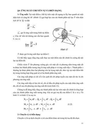 §4- ỨNG SUẤT CHUYỂN VỊ VÀ BIẾN DẠNG. 
1- Ứng suất: Tại một điểm c bất kỳ trên mặt cắt ngang ta lấy bao quanh nó một 
diện tích vô cùng bé F. (Hình 12) gọi hợp lực của các thành phần nội lực P trên diện 
tích F là p và đặt: 
11 
tb p gọi là ứng suất trung bình tại điểm 
c. Cho F tiến tới không mà vẫn bao quanh 
C, ta c o: 
P được gọi là ứng suất thực tại điểm C. 
Có thể thấy ngay rằng ứng suất thực tại một điểm nào đó chính là cường độ nội 
lực tại điểm đó. 
Chiếu véctơ P lên phương vuông góc với mặt cắt và phương nằm trong mặt cắt 
ta được hai thành phần tương ứng là ứng suất pháp  và ứng suất tiếp . Thành phần  
thường lại được phân theo hai phương còn lại trong mặt cắt, như vậy tại một điểm bất 
kỳ trong trường hợp tổng quát sẽ có ba thành phần ứng suất. 
Các ứng suất pháp có chỉ số ở ẩn cạnh đó chỉ pháp tuyến của mặt cắt tức là chỉ 
phương của ứng suất. 
Các ứng suất tiếp có hai chỉ số, chỉ số đầu chỉ pháp tuyến của mặt chứa ứng suất 
đó, chỉ số sau chỉ phương của ứng suất đó (xem hình 12). 
Chúng ta dễ dàng thấy rằng các thành phần nội lực trên mặt cắt chính là tổng hợp 
của các thành phần ứng suất tương ứng. Giả sử gọi toạ độ của điểm C là x và y Từ 
hình 11 và hình 12 ta suy ra: 
2- Chuyển vị và biến dạng: 
Chuyển vị là sự dịch chuyển vị trí của điểm khảo sát trong hệ toạ độ đã chọn. 
