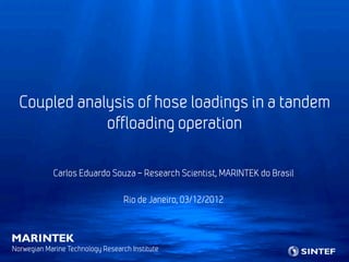 Coupled analysis of hose loadings in a tandem
              offloading operation

            Carlos Eduardo Souza – Research Scientist, MARINTEK do Brasil

                                  Rio de Janeiro, 03/12/2012



Norwegian Marine Technology Research Institute
 