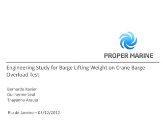 Engineering Study for Barge Lifting Weight on Crane Barge
Overload Test

Bernardo Xavier
Guilherme Leal
Thayanna Araujo

Rio de Janeiro – 03/12/2012
 