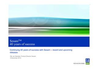 1
SesamTM
40 years of success
Continuing 40 years of success with Sesam – recent and upcoming
releases
Ole Jan Nekstad, Product Director Sesam
3 December 2012
 