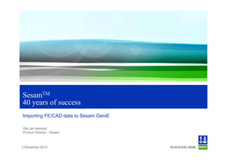 SesamTM
40 years of success
Importing FE/CAD data to Sesam GeniE

Ole Jan Nekstad
Product Director - Sesam



3 December 2012
 